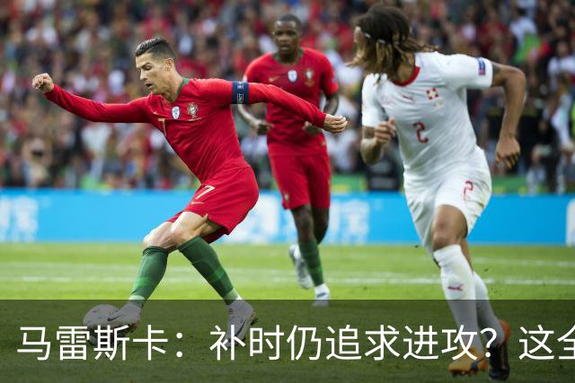 马雷斯卡：补时仍追求进攻？这全看比赛的“心情”！